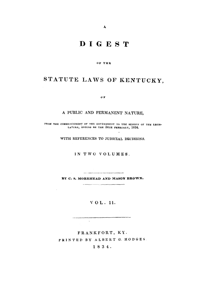handle is hein.sstatutes/lkenppn0002 and id is 1 raw text is: Ak

DIGEST
OF THE
STATUTE LAWS OF KENTUCKY,
OF
A PUBLIC AND PERMANENT NATURE,
FROM THE COMMENCEMENT OF THE GOVERNMENT TO THE SESSION OF THE LEGIB-
LATURE, ENDING ON THE 24TH FEBRUARY, 1834.
WITH REFERENCES TO JUDICIAL DECISIONS.
IN TWO VOLUMES.
BY C. S. MOREHEAD AND MASON BROWN-
VOL. I.

FRANKFORT, KY.
PRINTED BY ALBERT 0, HODGES
1 8 34.


