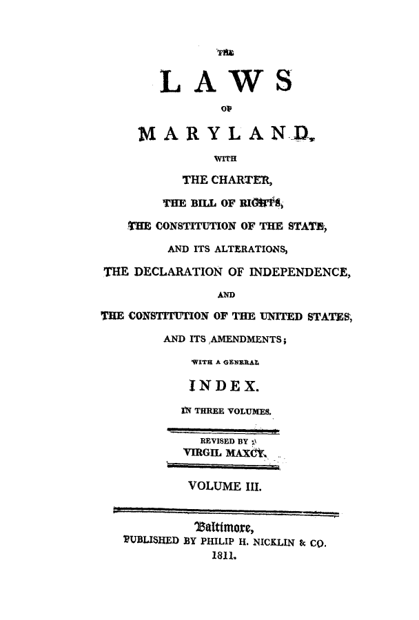 handle is hein.sstatutes/lmbirm0003 and id is 1 raw text is: LAWS
op
MAR YLAN D.
WITH
THE CHARTER,
THE BILL OF RIG&,
THE CONSTITUTION OF THE STATE,
AND ITS ALTERATIONS,
THE DECLARATION OF INDEPENDENCE,
AND
THE CONSTITUTION OF THE UNITED STATES;
AND ITSAMENDMENTS;
'WITH A GENERAL
INDEX.
IN THREE VOLUMES.
REVISED BY 0
VmGIL MAX6,k
VOLUME III.
DUBLISHED BY PHILIP H. NICKLIN & Co.
1811.


