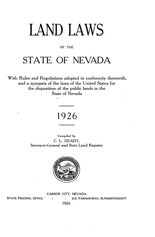 handle is hein.sstatutes/lnlwstn0001 and id is 1 raw text is: 






   LAND LAWS,


                OF THE


STATE OF NEVADA


With Rules and Regulations adopted in conformity therewith,
     and a synopsis of the laws of the United States for
         the disposition of the public lands in the
                   State of Nevada




                     -1926


           Compiled by
           C. L. DEADY,
Surveyor-General and State Land Register


STATE PRINTING OFFICE


CARSON CITY, NEVADA
           JOE FARNSWORTH. SUPERINTENDENT
       1926


