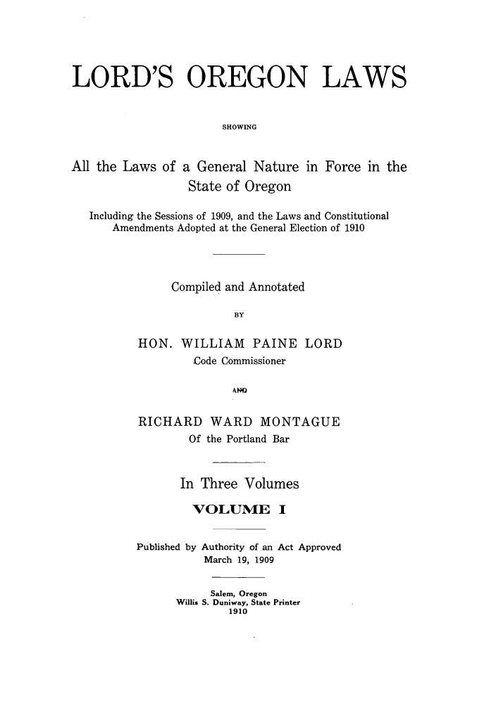 handle is hein.sstatutes/lororl0001 and id is 1 raw text is: LORD'S OREGON LAWS
SHOWING
All the Laws of a General Nature in Force in the
State of Oregon
Including the Sessions of 1909, and the Laws and Constitutional
Amendments Adopted at the General Election of 1910
Compiled and Annotated
BY
HON. WILLIAM PAINE LORD
-Code Commissioner
N
RICHARD WARD MONTAGUE
Of the Portland Bar
In Three Volumes
VOLUME I

Published by

Authority of an Act Approved
March 19, 1909

Salem, Oregon
Willis S. Duniway, State Printer
1910


