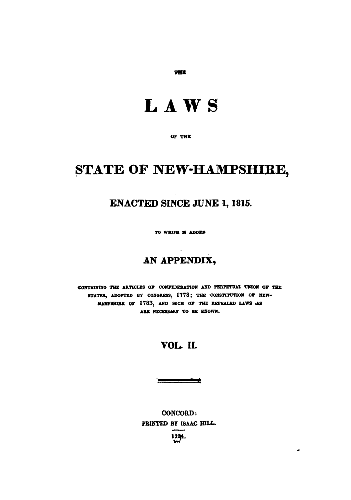 handle is hein.sstatutes/losneju0001 and id is 1 raw text is: LAWS
OF TE
STATE OF NEW-HAMPSHIRE,
ENACTED SINCE JUNE 1, 1815.
TO WICK in B
AN APPENDIX,
VONTAINESG TE ARTICLES OF CONFEDEIATION AND TEBPETUAl VIEOF TM
STATES, ADOPTm BY cONGRSSm, 1778; TE coNSITor NmW-
mAIrB or 1783, Aw SUCH Or TaE REnEA  LAWS AS
AU NECESSMW TO W KNOWN.
VOL. II.

CONCORD:
PRINTED BY ISAAC HILL.
I.


