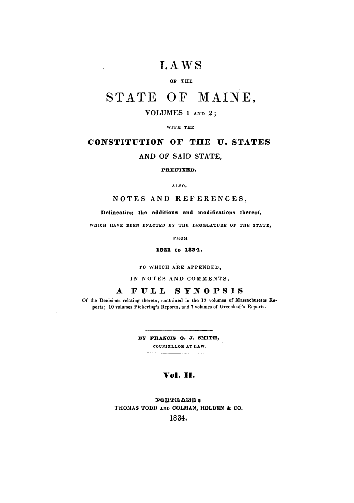 handle is hein.sstatutes/lothmai0002 and id is 1 raw text is: LAWS
OF THE
STATE OF MAINE,
VOLUMES 1 AND 2;
WITH THE
CONSTITUTION OF THE U. STATES
AND OF SAID STATE,
PREFIXED.
ALSO,
NOTES AND REFERENCES,
Delineating the additions and modifications thereof,
WHICH HAVE BEEN ENACTED BY THE LEGISLATURE OF THE STATE,
FROM
1821 to 1834.
TO WHICH ARE APPENDED,
IN NOTES AND COMMENTS,
A FULL SYNOPSIS
Of the Decisions relating thereto, contained in the 17 volumes of Massachusetts Re-
ports; 10 volumes Pickering's Reports, and 7 volumes of Greenleaf's Reports.
BY FRANCIS 0. J. SMITH,
COUNSELLOR AT LAW.
Vol. II.
THOMAS TODD AND COLMAN, HOLDEN & CO.
1884.


