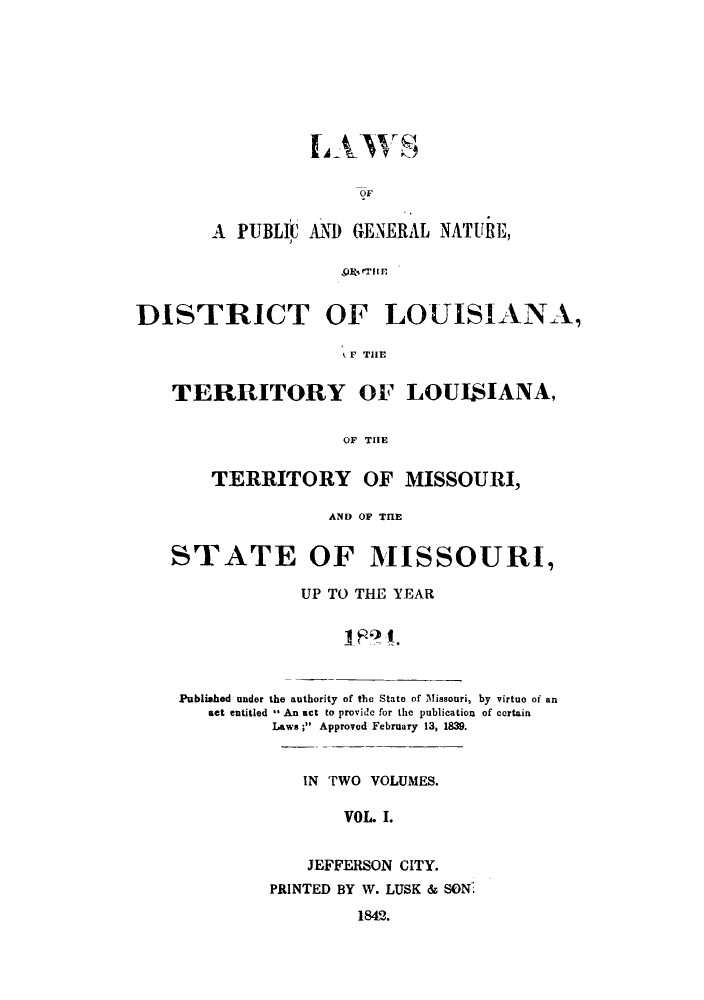 handle is hein.sstatutes/lpgndl0001 and id is 1 raw text is: OF
A PUBLIC AND GENERAL NATURE,
,9O% fTI I

DISTRICT OF

LOUISIANA,

t THlE

TERRITORY OF LOUISIANA,
OF THE
TERRITORY OF MISSOURI,
AND OF THE
STATE OF MISSOURI,
UP TO THE YEAR
Published under the authority of the State of Missouri, by virtue of an
act entitled   An act to provide for the publication  of certain
Laws; Approved February 13, 1839.

IN TWO VOLUMES.
VOL. I.
JEFFERSON CITY.
PRINTED BY W. LUSK & SON.
1842.


