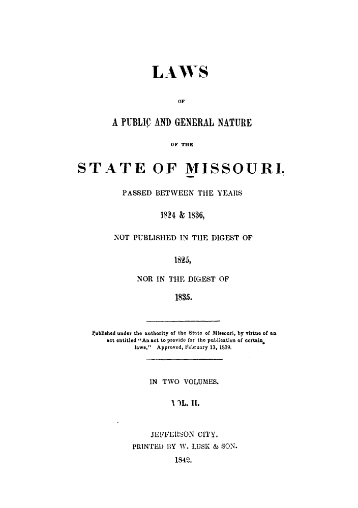 handle is hein.sstatutes/lpgndl0002 and id is 1 raw text is: LAWS
OF
A PUBLIC AND GENERAL NATURE
OF THE

STATE OF MISSOURI,
PASSED BETWEEN THE YEARS
1824 & 1836,
NOT PUBLISHED IN THE DIGEST OF
1825,
NOR IN THE DIGEST OF
1835.

1amblished under the authority of the State of Missouri, by virtue of an
act entitled An act to provide for the publication of certain
laws, Approved, February 13, 1839.

IN TWO VOLUMES.
S'L. II.
JEFFERSON CITY.
PRINTED BY W. LUSK & SON.
1S42.


