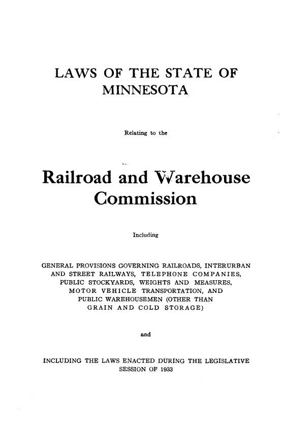 handle is hein.sstatutes/lsmr0001 and id is 1 raw text is: 









   LAWS OF THE STATE OF

            MINNESOTA





                Relating to the




Railroad and W arehouse




          Commission




                 Including



GENERAL PROVISIONS GOVERNING RAILROADS, INTERURBAN
  AND STREET RAILWAYS, TELEPHONE COMPANIES,
    PUBLIC STOCKYARDS, WEIGHTS AND MEASURES,
    MOTOR VEHICLE TRANSPORTATION, AND
       PUBLIC WAREHOUSEMEN (OTHER THAN
         GRAIN AND COLD STORAGE)



                   and



INCLUDING THE LAWS ENACTED DURING THE LEGISLATIVE
               SESSION OF 1933


