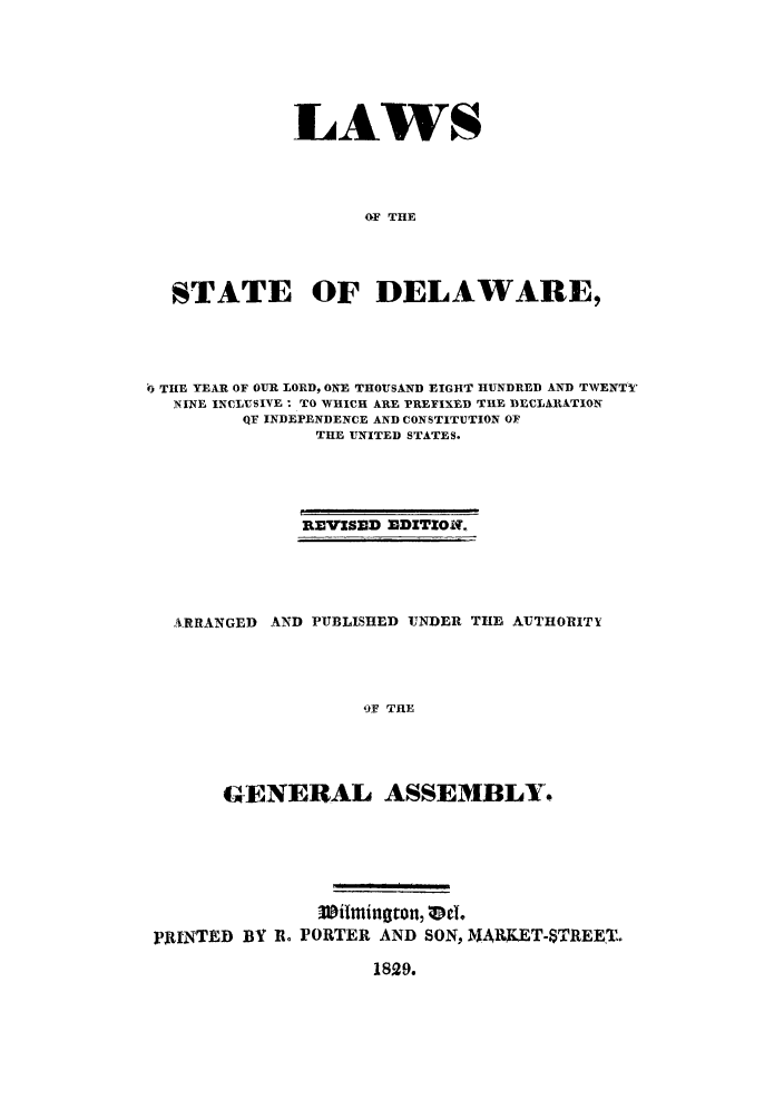 handle is hein.sstatutes/lstdeh0001 and id is 1 raw text is: LAWS
OF THE
STATE OF DELAWARE,

6 THE YEAR OF OUR LORD, ONE THOUSAND EIGHT HUNDRED AND TWENTY
NINE INCLUSIVE: TO WHICH ARE PREFIXED THE DECLARATION
QF INDEPENDENCE AND CONSTITUTION OF
THIE UNITED STATES.
REVISED EDITION,

ARRANGED AND PUBLISHED UNDER THE AUTHORITY
'9F THE
GENERAL ASSEMBLY.

PRINTED BY R. PORTER AND SON, 1%ARKET-STREET..

1829.



