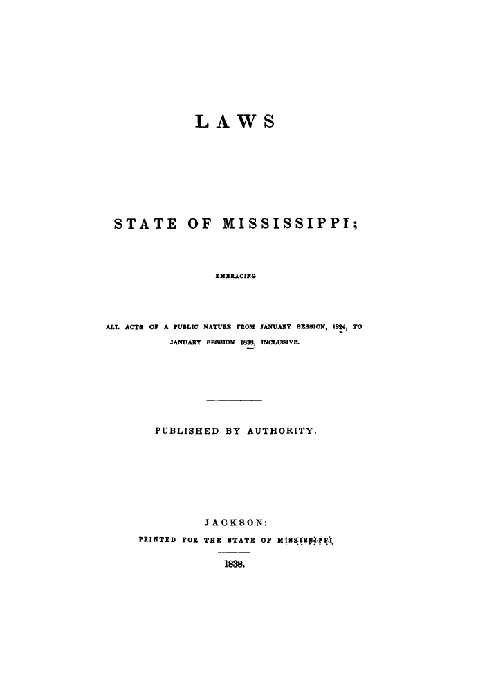 handle is hein.sstatutes/lstmimase0001 and id is 1 raw text is: LAWS

STATE OF MISSISSIPPI;
EMBRACING
ALL ACTS OF A PUBLIC NATURE FROM JANUARY SESSION, 1824, TO
JANUARY SESSION 1838, INCLUSIVE.

PUBLISHED BY AUTHORITY.
JACKSON:
PRINTED FOR THE STATE OF MISUS*F I
188.


