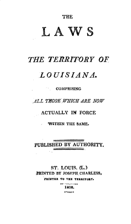 handle is hein.sstatutes/lstylacgat0001 and id is 1 raw text is: 

THE


LAW


S


THE   TERRITORY


  LOUISIANA.

       COMPRISING

ALL THOSE WHICH ARE NOW

  ACTUALLY IN FORCE

    WITUIN THE SAME,



PUBLISHED BY AUTHORITY.



     ST. LOUIS. (L.)
 ,PRINTED BY JOSEPH, CHARLESS,
   PIuNTER TO TEX TERRITORT.
         1808.


OF


