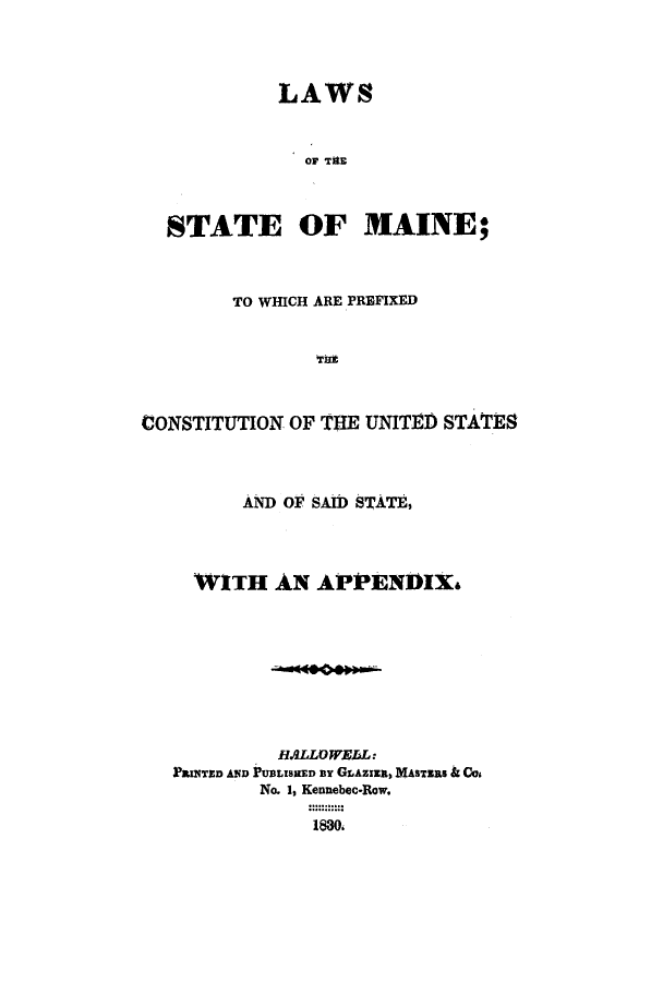 handle is hein.sstatutes/ltatema0001 and id is 1 raw text is: LAWS
OF TIE
STATE OF MAINE;
TO WHICH ARE PREFIXED
CONSTITUTION OF TTIE UNITED STATES
AND OF SAID STATE,
WITH AN APPENDIX&
BALLOWELL:
PaINTsD AND PUBLISHED By GLAziz, 1ASTZRa & Cos
No. 1, Kennebec-Row.
1830.


