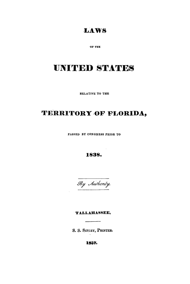 handle is hein.sstatutes/lusreflp0001 and id is 1 raw text is: -LAWS
,OF THE
UNITED STATES

RELATIVE TO THE
TERRITORY OF FLORIDA9
PASSED BY CONGRESS rRIOR TO
1838.

TALLAHASSEE,
S. S. SIBLEY, PRINTER.

1S37.


