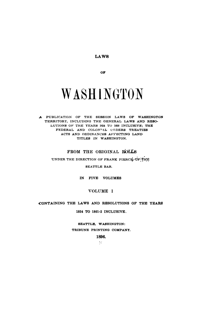 handle is hein.sstatutes/lwaspus0001 and id is 1 raw text is: LAWS

or
WASHINGTON
A PUBLICATION OF THE SESSION LAWS OF WASHINGTON
TERRITORY, INCLUDING THE GENERAL LAWS AND RESO-
LUTIONS OF THE YEARS 154 TO 1888 INCLUSIVE; THE
FEDERAL AND COLONT IL O RDERS TREATIES
ACTS AND ORDINANCES AFFECTING LAND
TITLES IN WASHINGTON.
FROM THE ORIGINAL 16tS
'UNDER THE DIRECTION OF FRANK PIERC4,°J.F.l@
SEATTLE BAR.
IN FIVE VOLUMES
VOLUME I
CONTAINING THE LAWS AND RESOLUTIONS OF THE YEARS
1854 TO 1861-2 INCLUSIVE.
SEATTLE, WASHINGTON:
TRIBUNE PRINTING COMPANY.
1896.


