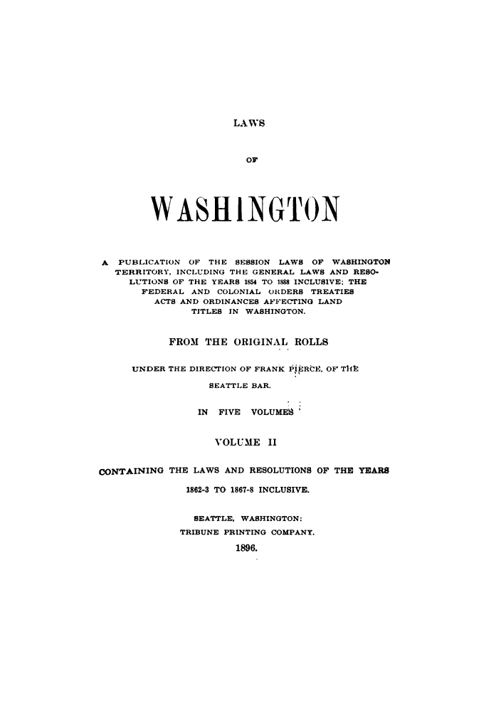 handle is hein.sstatutes/lwaspus0002 and id is 1 raw text is: LAWS

OF
WASHINGTON
A PUBLICATION OF THE SESSION LAWS OF WASHINGTON
TERRITORY, INCLUDING THE GENERAL LAWS AND RESO-
LUTIONS OF THE YEARS 1854 TO 1888 INCLUSIVE; THE
FEDERAL AND COLONIAL ORDERS TREATIES
ACTS AND ORDINANCES AFFECTING LAND
TITLES IN WASHINGTON.
FROM THE ORIGINAL ROLLS
UNDER THE DIRECTION OF FRANK IIERitg. OF Tl14
SEATTLE BAR.
IN FIVE VOLUMES
VOLUME II
CONTAINING THE LAWS AND RESOLUTIONS OF THE YEARS
1862-3 TO 1867-8 INCLUSIVE.
SEATTLE, WASHINGTON:
TRIBUNE PRINTING COMPANY.
1896.


