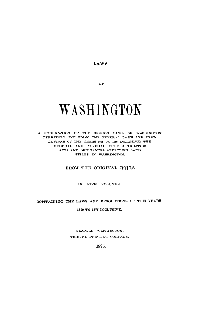 handle is hein.sstatutes/lwaspus0003 and id is 1 raw text is: LAWS

OF
WASHINGTON
A PUBLICATION OF THE SESSION LAWS OF WASHINGTON
TERRITORY, INCLUDING THE GENERAL LAWS AND RESO-
LUTIONS OF THE YEARS 1854 TO 188 INCLUSIVE; THE
FEDERAL AND COLONIAL ORDERS TREATIES
ACTS AND ORDINANCES AFFECTING LAND
TITLES IN WASHINGTON.
FROM THE ORIGINAL BRQLLS
IN FIVE VOLUMES
CONTAINING THE LAWS AND RESOLUTIONS OF THE YEARS
1869 TO 1875 INCLUSIVE.
SEATTLE, WASHINGTON:
TRIBUNE PRINTING COMPANY.

1895.


