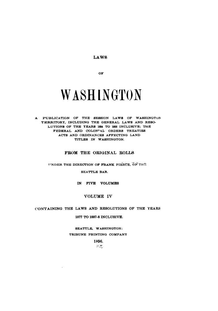 handle is hein.sstatutes/lwaspus0004 and id is 1 raw text is: LAWS

OF
WASHINGTON
A PUBLICATION OF THE SESSION LAWS OF WASHINGTON
TERRITORY, INCLUDING THE GENERAL LAWS AND RESO-
LUTIONS OF THE YEARS 184 TO IMI INCLUSIVE; THE
FEDERAL AND COLONT1L ORDERS TREATIES
ACTS AND ORDINANCES AFFECTING LAND
TITLES IN WASHINGTON.
FROM THE ORIGINAL ROLLS
TTN1)ER THE DIRECTION OF FRANK PiE1 UE, O'TH!
SEATTLE BAR.
IN FIVE VOLUMES
VOLUME IV
CONTAINING THE LAWS AND RESOLUTIONS OF THE YEARS
1877 TO 1887-8 INCLUSIVE.
SEATTLE, WASHINGTON:
TRIBUNE PRINTING COMPANY
1896.
IVP


