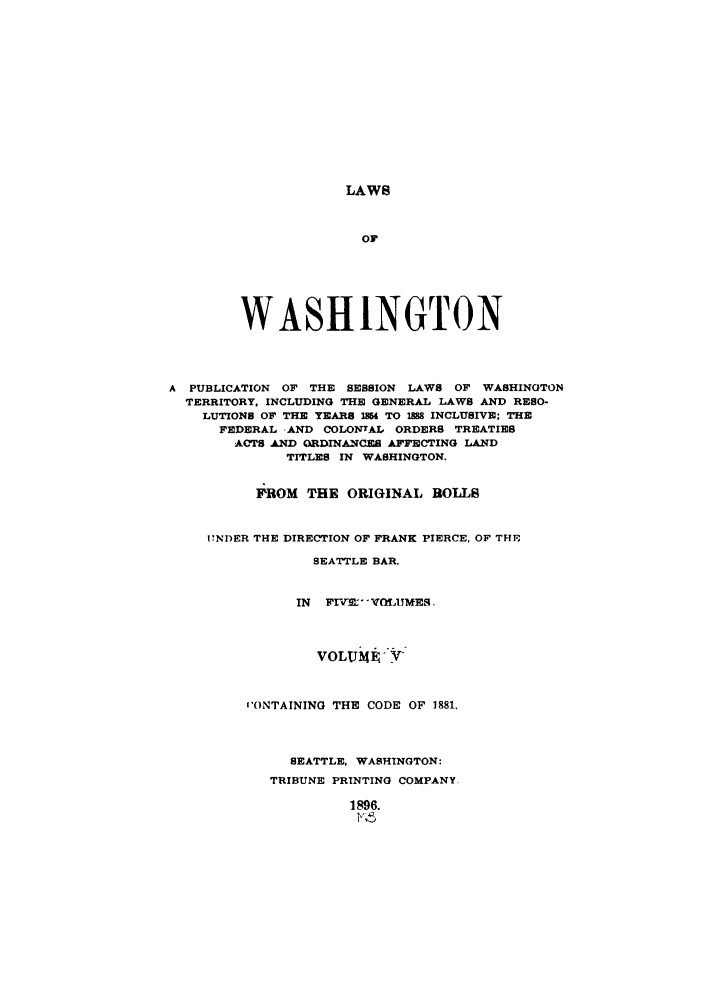 handle is hein.sstatutes/lwaspus0005 and id is 1 raw text is: LAWS

OF
WASHINGTON
A PUBLICATION OF THE SESSION LAWS OF WASHINGTON
TERRITORY, INCLUDING THE GENERAL LAWS AND RESO-
LUTIONS OF THE YEARS 104 TO 188 INCLUSIVE; THE
FEDERAL -AND COLONIAL ORDERS TREATIES
ACTS AND ORDINANCES AFFECTING LAND
TITLES IN WASHINGTON.
FROM THE ORIGINAL ROLLS
17NDER THE DIRECTION OF FRANK PIERCE. OF THE
SEATTLE BAR.
IN FrVE VM UMES
VOLUMF-'VY
'ONTAINING THE CODE OF 1881.
SEATTLE, WASHINGTON:
TRIBUNE PRINTING COMPANY.
1896.
v


