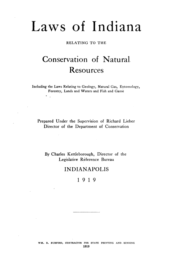 handle is hein.sstatutes/lwindicvs0001 and id is 1 raw text is: 




Laws of Indiana

              RELATING TO THE



     Conservation of Natural.

                Resources


Including the Laws Relating to Geology, Natural Gas, Entomology,
       Forestry, Lands and Waters and Fish and Game





   Prepared Under the Supervision of Richard Lieber
     Director of the Department of Conservation





     By Charles Kettleborough, Director of the
           Legislative Reference Bureau

              INDIANAPOLIS

                   1919


WX. B. BURFORD, CONTRACTOR FOR STATE PRINTING AND, BINDING


