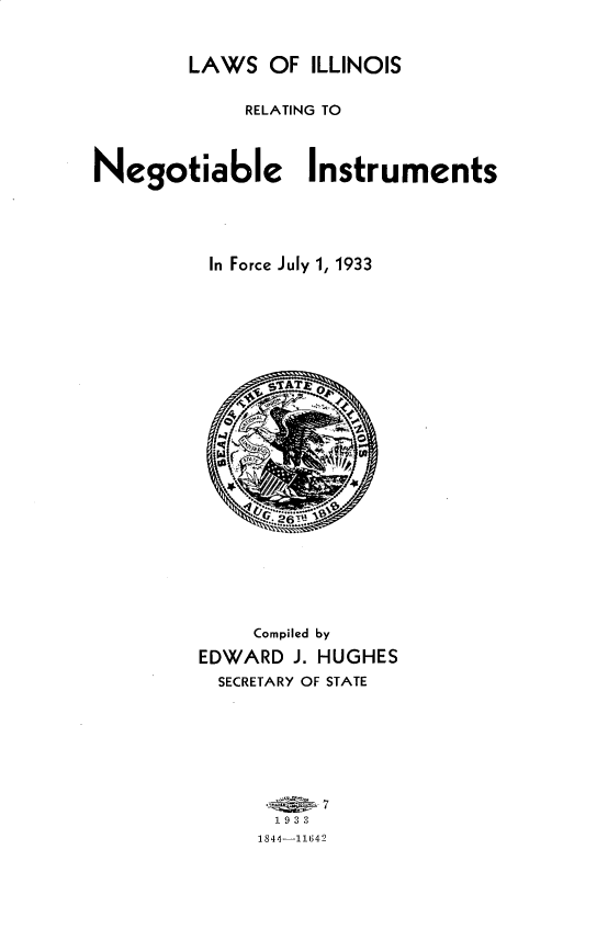 handle is hein.sstatutes/lwisrgnais0001 and id is 1 raw text is: 



        LAWS OF ILLINOIS


             RELATING TO



Negotiable Instruments





          In Force July 1, 1933


     Compiled by

EDWARD J. HUGHES
  SECRETARY OF STATE







      . , 7
      193
      1844--11642


