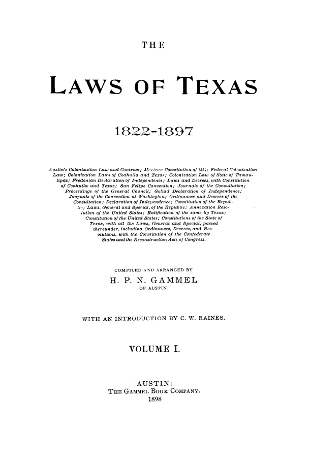 handle is hein.sstatutes/lwotex0001 and id is 1 raw text is: THE
LAWS OF TEXAS
1822-1897
Austin's Colonization Law and Contract; Me.1wan Constittion of 1831; Federal Colonization
Law; Colonization Laws of Coahuila and Texas; Colonization Law of State of Taman-
lipas; Fredonian Declaration of Independence; Laws and Decrees, with Constitution
of Coahuila and Texas; San Felipe Convention; Journals of the Consultation;
Proceedings of the General Council; Goliad Declaration of Independence;
Journals of the Convention at Washington; Ordinances and Decrees of the
Consultation; Declaration of Independence; Constitution of the Repub-
lic; Laws, General and Special, of the Republic; Annexation Reso-
lution of the United States; Ratification of the same by Texas;
Constitution of the United States; Constitutions of the State of
Texas, with all the Laws, General and Special, passed
thereunder, including Ordinances, Decrees, and Res-
olutions, with the Constitution of the Confederate
States and the Reconstruction Acts of Congress.
COMPILED AND ARRANGED BY
H. P. N. GAMMEL
OF AUSTIN.
WITH AN INTRODUCTION BY C. W. RAINES.
VOLUME I.
AUSTIN:
THE GAMMEL BOOK COMPANY.
1898


