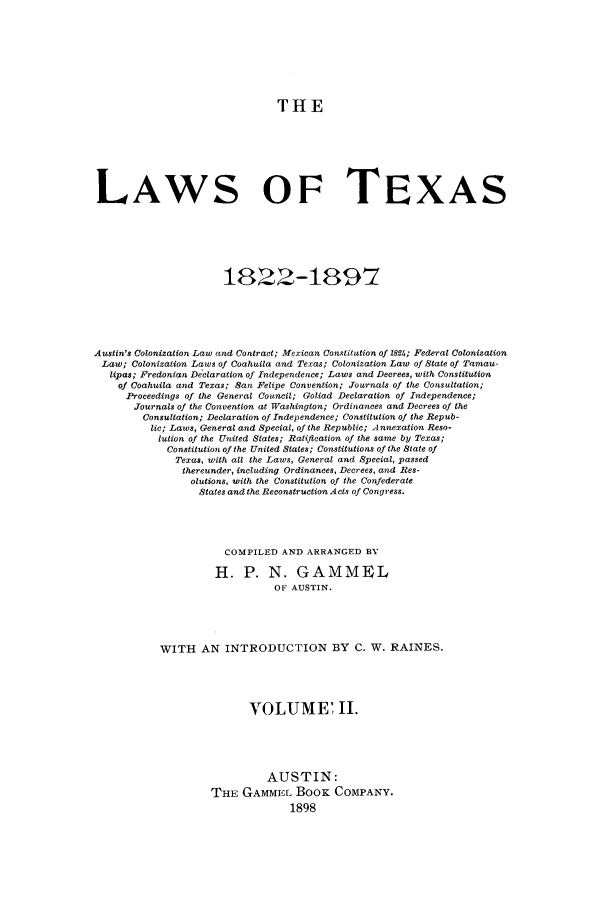 handle is hein.sstatutes/lwotex0002 and id is 1 raw text is: THE
LAWS OF TEXAS
1822-1897
Austin's Colonization Law and Contract; Mexican Constitution of 1892h; Federal Colonization
Law; Colonization Laws of Coahuila and Texas; Colonization Law of State of Tamau-
lipas; Fredonian Declaration of Independence; Laws and Decrees, with Constitution
of Coahuila and Texas; San Felipe Convention; Journals of the Consultation;
Proceedings of the General Council; Goliad Declaration of Independence;
Journals of the Convention at Washington; Ordinances and Decrees of the
Consultation; Declaration of Independence; Constitution of the Repub-
lic; Laws, General and Special, of the Republic; Annexation Reso-
lution of the United States; Ratification of the same by Texas;
Constitution of the United States; Constitutions of the State of
Texas, with all the Laws, General and Special, passed
thereunder, including Ordinances, Decrees, and Res-
olutions, with the Constitution of the Confederate
States and the Reconstruction Acts of Congress.
COMPILED AND ARRANGED BY
H. P. N. GAMMEL
OF AUSTIN.
WITH AN INTRODUCTION BY C. W. RAINES.
VOLUME II.
AUSTIN:
THE GAMMEL BOOK COMPANY.
1898


