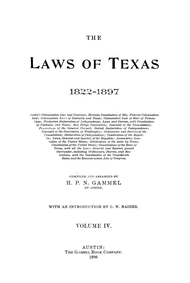 handle is hein.sstatutes/lwotex0004 and id is 1 raw text is: THE
LAWS OF TEXAS
18322-189 7
.4 ustin's Colonization Law and Contract; .11exican Constitution of 1V2h; Federal Colonization
Law; Colonization Laws of Coahuila and Texas; Colonization Law of State of Tamau-
lipas; Fredonian Declaration of Independence; Laws and Decrees, with Constitution
of Coahuila aind Texas; San Felipe Convention; Journals of the Consultation;
Proceedilgs of the General Council; Goliad Declaration of Independence;
Journals of the Convention at WVashingtoii; Ordinances and Decrees of the
Consultation; Declaration of Independence; Constitution of the Repub-
lic; Laws, General and Special, of the Republic; Annexation Reso-
lution of the United States; Ratification of the same by Texas;
Constitution of the United States; Constitutions of the State of
Texas, with all the Laws, General and Special, passed
thereunder, including Ordinances, Decrees, and Res-
olutions, with the Constitution of the Confederate
States and the Reconstruction Acts of Congress.
COMPILED AND ARRANGED BY
H. P. N. GAMMEL
OF AUSTIN.
WITH AN INTRODUCTION BY C. W. RAINES.
VOLUME IV.
AUSTIN:
THE GAMMEL BooK COMPANY.


