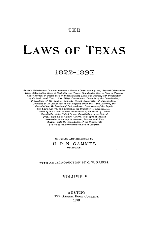 handle is hein.sstatutes/lwotex0005 and id is 1 raw text is: THE
LAWS OF TEXAS
1822-1897
.Austin's Colonization Law and Contract; 3fexican Constitution of 1824; Federal Colonization
Law; Colonization Laws of Coahuila and Texas; Colonization Law of State of Tamau.
lipas; Frecionian Declaration of Independence; Laws and Decrees, with Constitution
of Coahuila and Texas; San Felipe Convention; Journals of the Consultation;
Proceedings of the General Council; Goliad Declaration of Independence;
Journals of the Convention at Washington; Ordinances and Decrees of the
Consultation; Declaration of Independence; Constitution of the Repub-
lic; Laws, General and Special, of the Republic; Annexation Reso-
lution of the United States; Ratification of the same by Texas;
Constitution of the United Stalcs; Constitutions of the State of
Texas, with all the Laws, General and Special, passed
thereunder, including Ordinances, Decrees, and Res-
olutions, with the Constitution of the Confederate
States and the Reconstruction Acts of Congress.
COMPILED AND ARRANGED BY
H. P. N. GAMMEL
OF AUSTIN.
WITH AN INTRODUCTION BY C. W. RAINES.
VOLUME V.
AUSTIN:
THE GAMMEL BooK COMPANY.
1898


