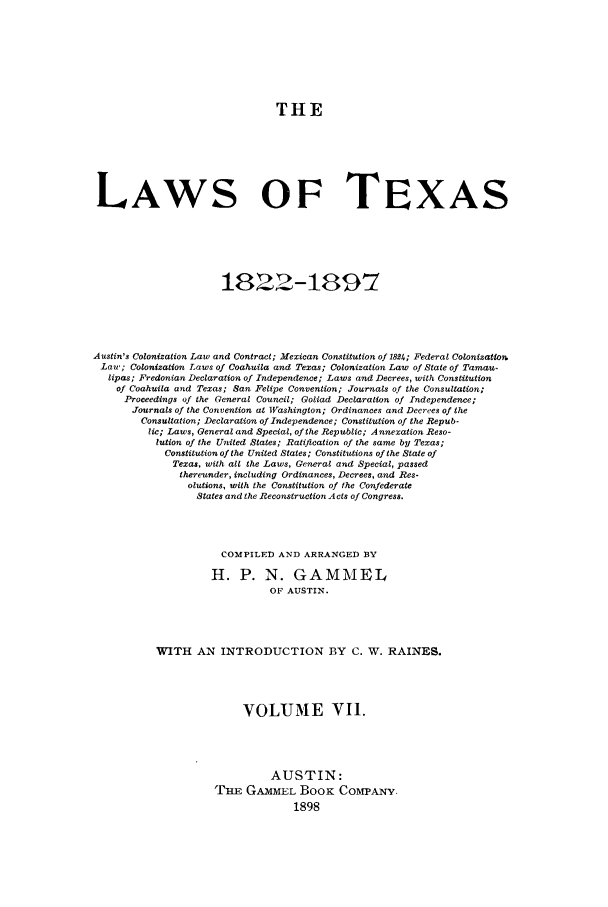 handle is hein.sstatutes/lwotex0007 and id is 1 raw text is: THE
LAWS OF TEXAS
1822-1897
Austin's Colonization Law and Contract; Mexican Constitution of 1824; Federal Colonization
Law; Colonization Laws of Coahuila and Texas; Colonization Law of State of Tamau-
lipas; Fredonian Declaration of Independence; Laws and Decrees, with Constitution
of Coahuila and Texas; San Felipe Convention; Journals of the Consultation;
Proceedings of the General Council; Goliad Declaration of Independence;
Journals of the Convention at Washington; Ordinances and Decrees of the
Consultation; Declaration of Independence; Constitution of the Repub-
lic; Laws, General and Special, of the Republic; Annexation Reso-
lution of the United States; Ratification of the same by Texas;
Constitution of the United States; Constitutions of the State of
Texas, with alt the Laws, General and Special, passed
thereunder, including Ordinances, Decrees, and Res-
olutions, with the Constitution of the Confederate
States and the Reconstruction A cts of Congress.
COMPILED AND ARRANGED BY
H. P. N. GAMMEL
OF AUSTIN.
WITH AN INTRODUCTION BY C. W. RAINES.
VOLUME VII.
AUSTIN:
TE GAMMEL BooK COMPANY.
1898


