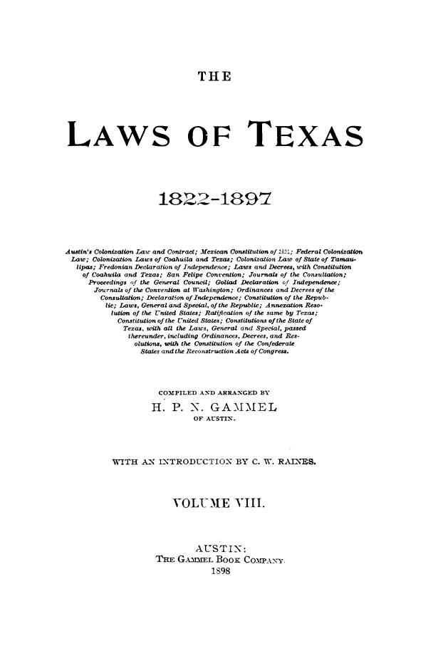 handle is hein.sstatutes/lwotex0008 and id is 1 raw text is: THE
LAWS OF TEXAS
1822-1897
Austin's Colonization Law and Contract; Mexican Constitution of 1324; Federal Colonization
Law; Colonization Laws of Coahuila and Texas; Colonization Law of State of Tamau-
lipas; Fredonian Declaration of Independence; Laws and Decrees, with Constitution
of Coahuila and Texas; San Felipe Convention; Journals of the Consultation;
Proceedings of the General Council; Goliad Declaration of Independence;
Journals of the Convention at Washington; Ordinances and Decrees of the
Consultation; Declaration of Independence; Constitution of the Repub-
lic; Laws, General and Special, of the Republic; Annexation Reso-
lution of the United States; Ratification of the same by Texas;
Constitution of the United Stles; Constitutions of the State of
Texas, with all the Laws, General and Special, passed
thereunder, including Ordinances, Decrees, and Res-
olutions, with the Constitution of the Confederate
States and the Reconstruction Acts of Congress.
COMPILED AN]D ARRANGED BY
H. P. N. GAMMEL
OF A-STIN.
WITH A.N INTRODUCTION BY C. W. RAINES.
VOLUME VIII.
AUSTIN:
TnE G.IMXEL BooK COMPANY.
1S98


