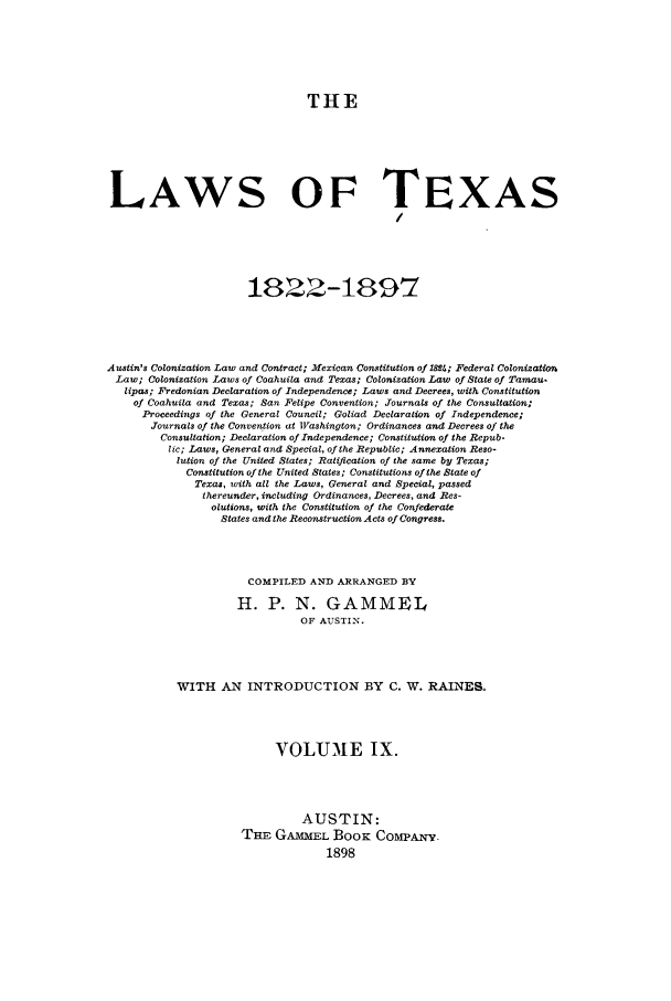 handle is hein.sstatutes/lwotex0009 and id is 1 raw text is: THE
LAWS OF TEXAS
1822-1897
Austin's Colonization Law and Contract; Mexican Constitution of lMt; Federal Colonization
Law; Colonization Laws of Coahuila and Texas; Colonization Law of State of Tamau.
lipas; Fredonian Declaration of Independence; Laws and Decrees, with Constitution
of Coahuila and Texas; San Felipe Convention; Journals of the Consultation;
Proceedings of the General Council; Goliad Declaration of Independence;
Journals of the Convention at Washington; Ordinances and Decrees of the
Consultation; Declaration of Independence; Constitution of the Repub-
lic; Laws, General and Special, of the Republic; Annexation Reso-
lution of the United States; Ratification of the same by Texas;
Constitution of the United States; Constitutions of the State of
Texas, with all the Laws, General and Special, passed
thereunder, including Ordinances, Decrees, and Res-
olutions, with the Constitution of the Confederate
States and the Reconstruction Acts of Congress.
COMPILED AND ARRANGED BY
H. P. N. GAMMEL
OF AUSTIN.
WITH AN INTRODUCTION BY C. W. RAINES.
VOLUME IX.
AUSTIN:
TE GAMMEL BooK COMPANY.
1898


