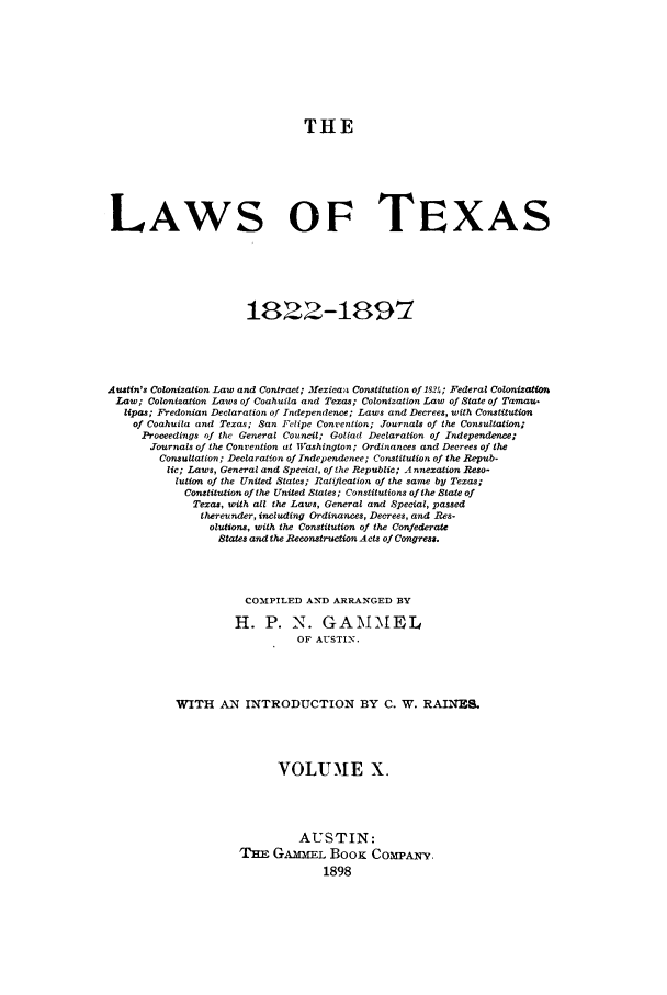 handle is hein.sstatutes/lwotex0010 and id is 1 raw text is: THE
LAWS OF TEXAS
1822-1897
Austin's Colonization Law and Contract; Mexicans Constitution of 1524f; Federal Colonizat
Law; Colonization Laws of Coahuila and Texas; Colonization Law of State of Tamau.
lipas; Fredonian Declaration of Independence; Laws and Decrees, with Constitution
of Coahuila and Texas; San Felipe Convention; Journals of the Consultation;
Proceedings of the General Council; Golad Declaration of Independence;
Journals of the Convention at Washington; Ordinances and Decrees of the
Consultation; Declaration of Independence; Constitution of the Repub-
lic; Laws, General and Special, of the Republic; Annexation Reso-
lution of the United States; Ratification of the same by Texas;
Constitution of the United States; Constitutions of the State of
Texas, with all the Laws, General and Special, passed
thereunder, including Ordinances, Decrees, and Res-
olutions, with the Constitution of the Confederate
States and the Reconstruction Acts of Congress.
COMPILED AND ARRANGED BY
H. P. N. GAM-MEL
OF AUSTIN.
WITH AN INTRODUCTION BY C. W. RAINBS.
VOLUIE X.
AUSTIN:
TnE GAMEL BooK Com'A-Y.
1898


