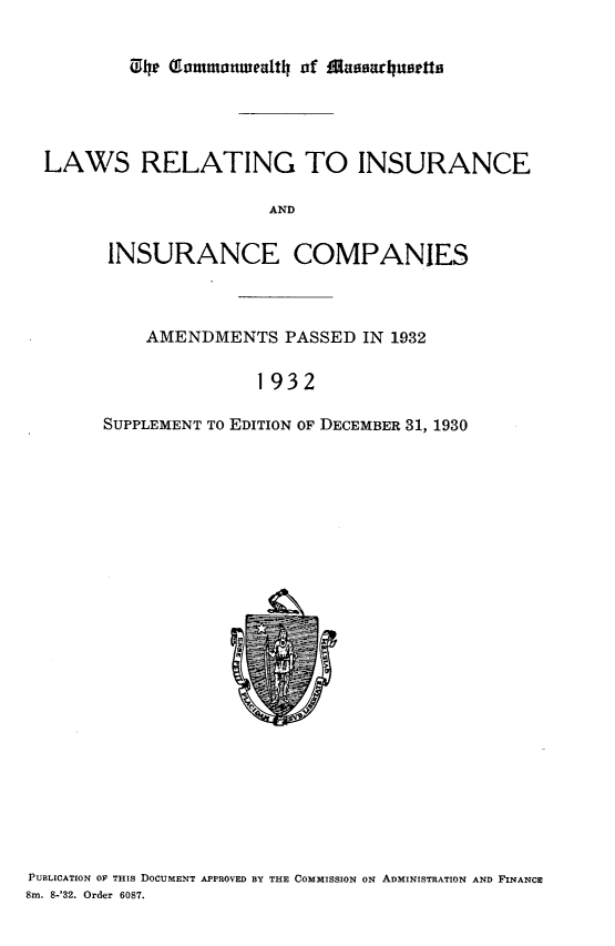 handle is hein.sstatutes/lwrgiciccs0001 and id is 1 raw text is: 







LAWS RELATING TO INSURANCE

                      AND


      INSURANCE COMPANIES


    AMENDMENTS PASSED IN 1932


               1932

SUPPLEMENT TO EDITION OF DECEMBER 31, 1930


PUBLICATION OY THIS DOCUMENT APPROVED BY THE COMMISSION ON ADMINISTRATION AND FINANCE
Sm. 8-'32. Order 6087.


04 he ammottwealth of lMassarhusetta


