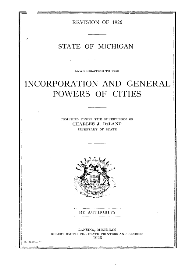 handle is hein.sstatutes/lwricgp0001 and id is 1 raw text is: 



REVISION OF 1926


STATE


OF MICHIGAN


                LAWS RELATING TO THE


INCORPORATION AND GENERAL

         POWERS OF CITIES




           COMPILED UNDER TIE SUPERVISION OF
               CHARLES J. DELAND
                 SECRETARY OF STATE


                 BY AITHIORITY



                 LANSING, MICHIGAN
        ROBERT SMITH CO., STATE PRINTERS AND BINDERS
                     1926
3. I  -2i'7.


