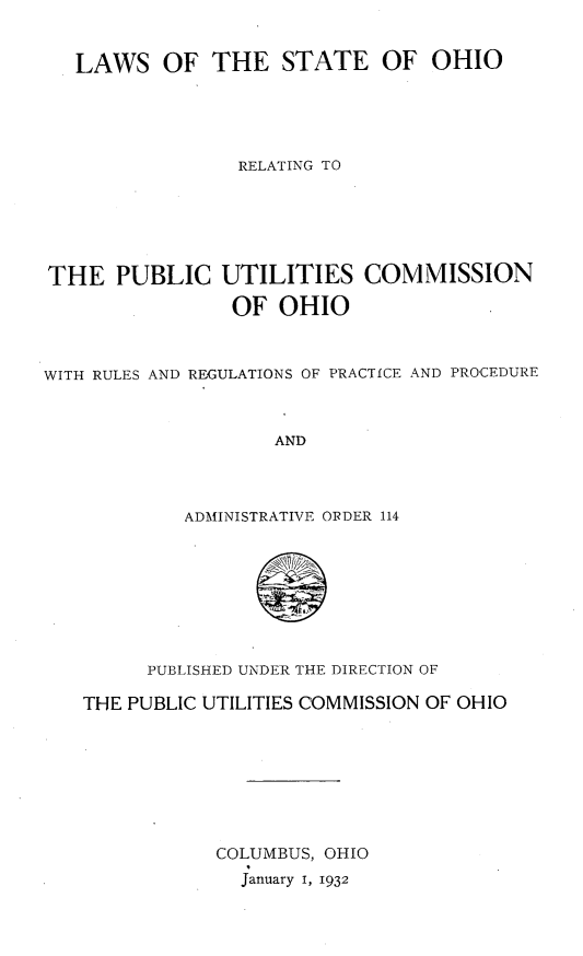 handle is hein.sstatutes/lwsoorpuco0001 and id is 1 raw text is: 


LAWS OF THE STATE OF OHIO


                 RELATING TO






THE   PUBLIC   UTILITIES   COMMISSION

                OF  OHIO



WITH RULES AND REGULATIONS OF PRACTICE AND PROCEDURE



                    AND




            ADMINISTRATIVE ORDER 114








         PUBLISHED UNDER THE DIRECTION OF

   THE PUBLIC UTILITIES COMMISSION OF OHIO








               COLUMBUS, OHIO
                 January 1, 1932


