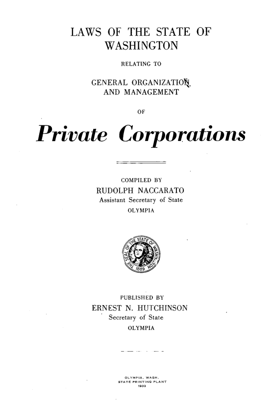 handle is hein.sstatutes/lwswr0001 and id is 1 raw text is: 



       LAWS OF THE STATE OF

              WASHINGTON

                  RELATING TO


            GENERAL ORGANIZATIO .
              AND MANAGEMENT


                     OF



Private Corporations





                  COMPILED BY

             RUDOLPH NACCARATO
             Assistant Secretary of State
                   OLYMPIA








                   1/889



                   PUBLISHED BY

            ERNEST N. HUTCHINSON
               Secretary of State
                   OLYMPIA


OLYMPIA. WASH.
STATE PRINTING PLANT
    1 933


