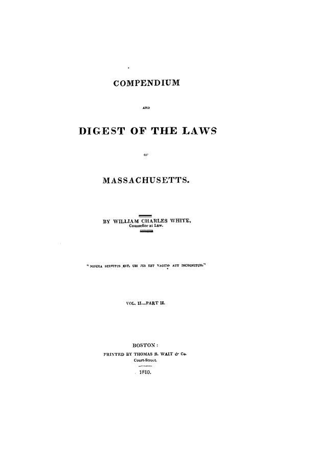 handle is hein.sstatutes/macomp0004 and id is 1 raw text is: COMPENDIUM
AND
DIGEST OF THE LAWS
MASSACHUSETTS.
BY WILLIAMK CHARLES WHITE,
Counsellor at Law.
MDIEMA SERVITUS _ZST, UB JUS EST VAGUM, AUT INCOGNITUM.
VOL. U...1PART I.
BOSTON:
PRINTED BY THOMAS 3. WAIT & Co.
Court-Street.
..1 ... .


