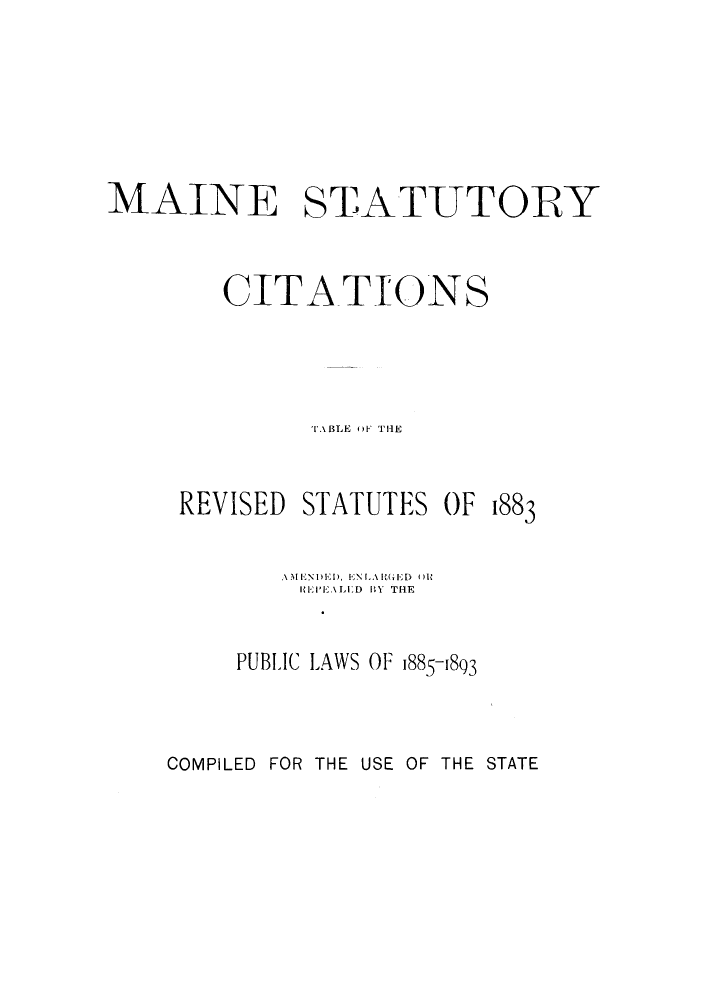 handle is hein.sstatutes/maistar0001 and id is 1 raw text is: MAINE STATUTORY
CITATIONS
i BLE  F THE
REVISED STATUTES OF 1883
AMlNI)El), ENLAG(,E) OR
I'E  BELD lY THE
PUBLIC LAWS OF 1885-1893

COMPILED FOR THE USE OF THE STATE


