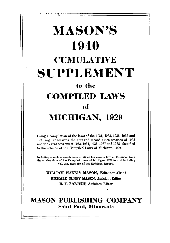 handle is hein.sstatutes/masmich0001 and id is 1 raw text is: MASON'S
1940
CUMULATIVE
SUPPLEMENT
to the
COMPILED LAWS
of
MICHIGAN, 1929
Being a compilation of the laws of the 1931, 1933, 1935, 1937 and
1939 regular sessions, the first and second extra sessions of 1932
and the extra sessions of 1933, 1934, 1936, 1937 and 1938, classified
to the scheme of the Compiled Laws of Michigan, 1929.
Including complete annotations to all of the statute law of Michigan from
the closing date of the Compiled Laws of Michigan, 1929 to and including
Vol. 288, page 5891 of the Michigan Reports.
WILLIAM HARRIS MASON, Editor-in-Chief
RICHARD OLNEY MASON, Assistant Editor
H. F. BARTELT, Assistant Editor
MASON PUBLISHING COMPANY
Saint Paul, Minnesota


