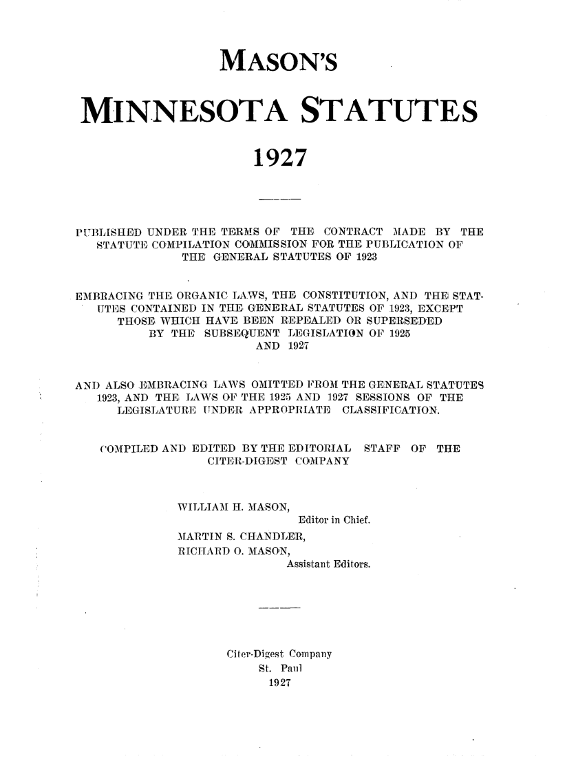 handle is hein.sstatutes/masmins0001 and id is 1 raw text is: MASON'S
MINNESOTA STATUTES
1927
PUBLISHED UNDER. THE TERMS OF THE CONTRACT MADE BY THE
STATUTE COMPILATION COMMISSION FOR THE. PUBLICATION OF
THE' GENERAL STATUTES OF 1923
EMBRACING THE, ORGANIC LAWS, THE CONSTITUTION, AND THE! STAT-
UTE:S CONTAINED IN THE, GEINE:PRAL STATUTES OF 1923, EXCEPT
TH OSE WHICH HAVE. BE;E.N REPEALED OR SUPERSEDED
BY THE SUBSEQUENT LEGISLATION OF 1925
AND 192.7
AND ALSO EMMBRACING LAWS OMITTED PROM THE GE:NE'RAL STATUTES
1.923, AND THE LAWS OF THE 1925 AND 1927 SESSIONS, OF THE
LEGISLATURE UNDER APPROPIlATE, CLASSIFICATION.

COMPILED AND EDITED BY THE EDITORIAL
CITER-DIGEST COMPANY

STAFF OF THE

WILLIAM H. MASON,
Editor in Chief.
MARTIN S. CHANDLER,
RICHARD 0. MASON,
Assistant Editors.

Citer-Digest Company
St. Paul
1927


