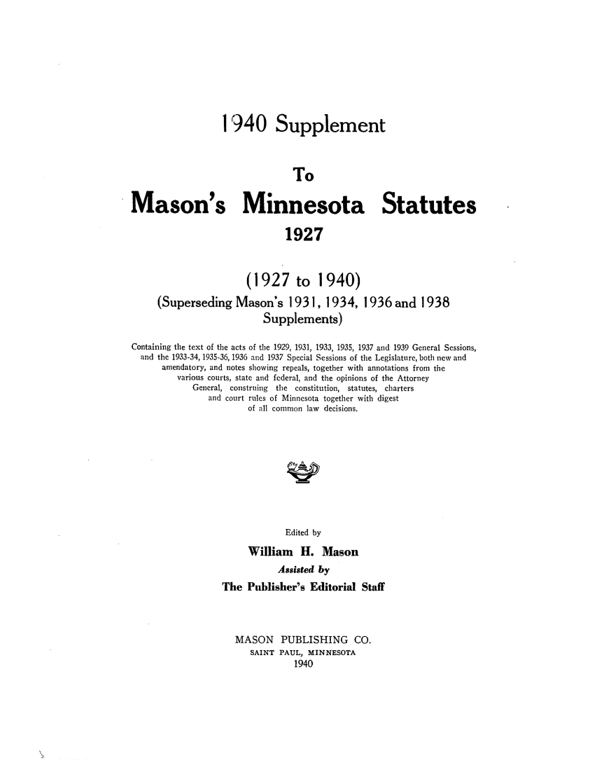 handle is hein.sstatutes/masmins0003 and id is 1 raw text is: 1940 Supplement
To
Mason's Minnesota Statutes
1927

(1927 to

1940)

(Superseding Mason's 1931, 1934, 1936 and 1938
Supplements)
Containing the text of the acts of the 1929, 1931, 1933, 1935, 1937 and 1939 General Sessions,
and the 1933-34, 1935-36, 1936 and 1937 Special Sessions of the Legislature, both new and
amendatory, and notes showing repeals, together with annotations from the
various courts, state and federal, and the opinions of the Attorney
General, construing  the constitution, statutes, charters
and court rules of Minnesota together with digest
of all common law decisions.
Edited by
William H. Mason
Assisted by
The Publisher's Editorial Staff
MASON PUBLISHING CO.
SAINT PAUL, MINNESOTA
1940


