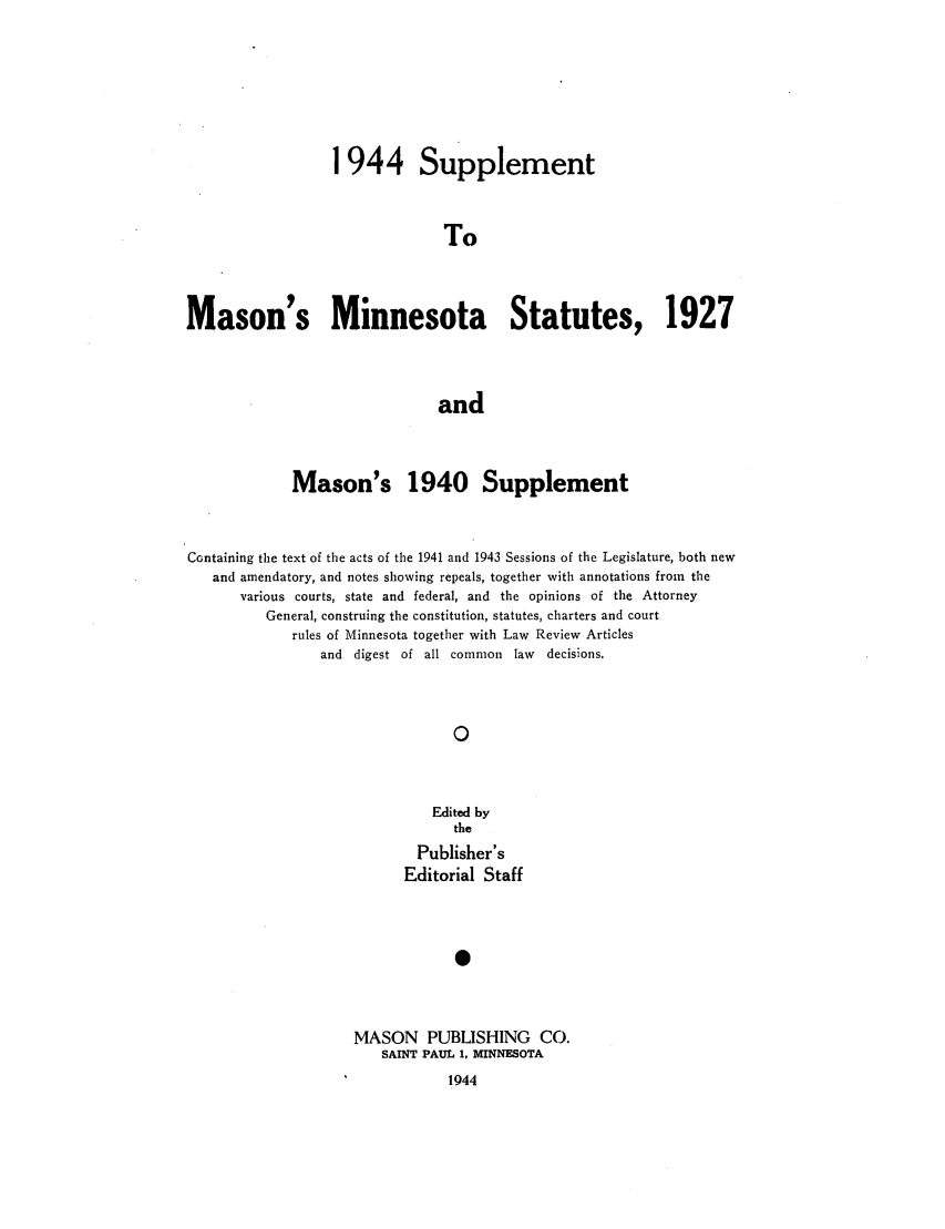 handle is hein.sstatutes/masmins0004 and id is 1 raw text is: 1944 Supplement
To
Mason's Minnesota Statutes, 1927
and
Mason's 1940 Supplement
Containing the text of the acts of the 1941 and 1943 Sessions of the Legislature, both new
and amendatory, and notes showing repeals, together with annotations from the
various courts, state and federal, and the opinions of the Attorney
General, construing the constitution, statutes, charters and court
rules of Minnesota together with Law Review Articles
and digest of all common law      decisions.
0
Edited by
the
Publisher's
Editorial Staff
S

MASON PUBLISHING CO.
SAINT PAUL 1, MINNESOTA
1944


