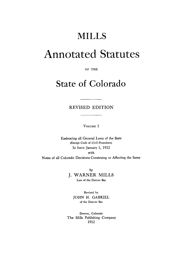 handle is hein.sstatutes/masslor0001 and id is 1 raw text is: MILLS
Annotated Statutes
OF THE
State of Colorado

REVISED EDITION

VOLUME I

Embracing all General Laws of the State
(Except Code of Civil Procedure)
In force January 1, 1912
with
Notes of all Colorado Decisions Construing or Affecting the Same

by
J. WARNER MILLS
Late of the Denver Bar
Revised by
JOHN H. GABRIEL
of the Denver Bar
Denver, Colorado
The Mills Publishing Company
1912


