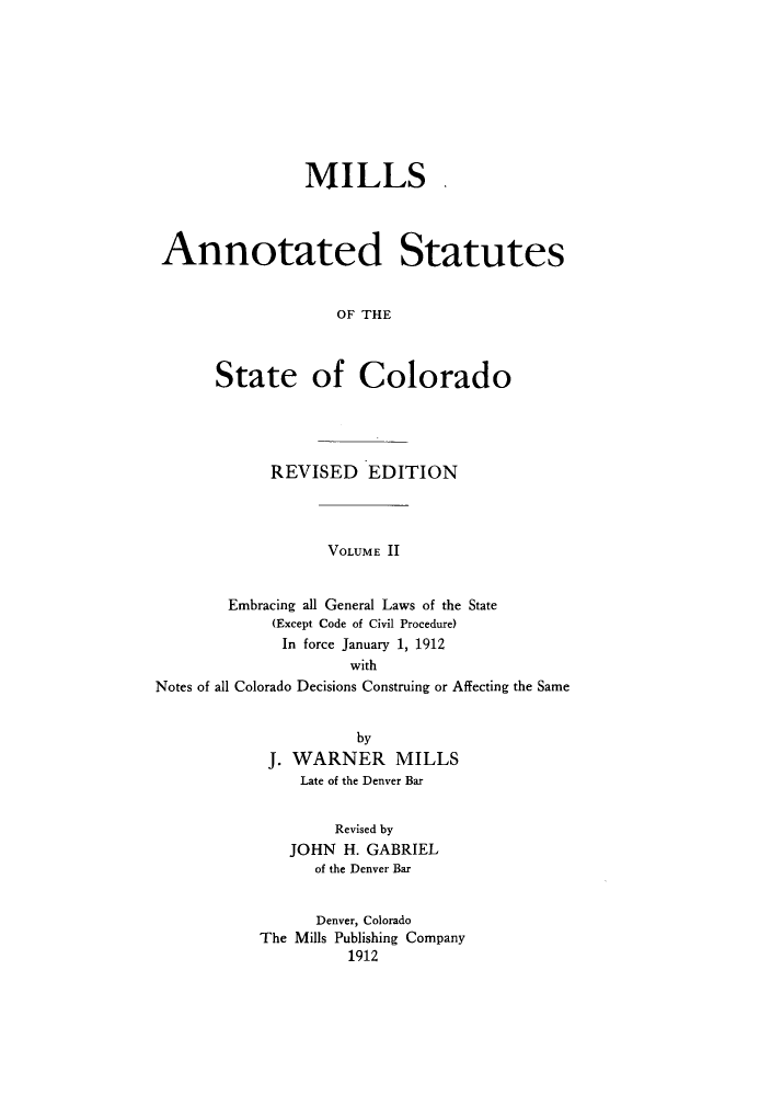 handle is hein.sstatutes/masslor0002 and id is 1 raw text is: MILLS ,
Annotated Statutes
OF THE
State of Colorado

REVISED EDITION

VOLUME II

Embracing all General Laws of the State
(Except Code of Civil Procedure)
In force January 1, 1912
with
Notes of all Colorado Decisions Construing or Affecting the Same
by
J. WARNER MILLS
Late of the Denver Bar
Revised by
JOHN H. GABRIEL
of the Denver Bar
Denver, Colorado
The Mills Publishing Company
1912


