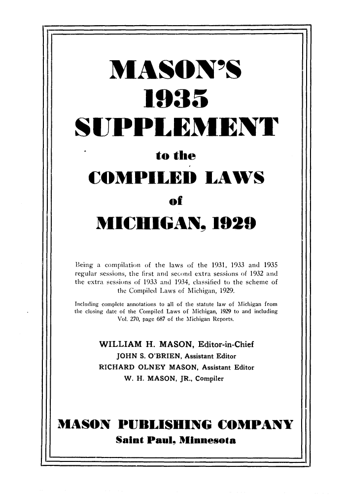 handle is hein.sstatutes/masupco0001 and id is 1 raw text is: MASON'S
1935
SUPPL EMENT
to the
COMPILED LAWS
of
MICHIGAN, 1929
Being a comnpilation  of the laws of the 1931, 1933 and  1935
regular sessions, the first an  secuel extra sessions of 1932 and
the extra sessions of 1933 and 1934, classified to the scheme of
the Compiled Laws of Michigan, 1929.
Including complete annotations to all of the statute law of Michigan from
the closing date of the Compiled Laws of Michigan, 1929 to and including
Vol. 270, page 687 of the Michigan Reports.
WILLIAM H. MASON, Editor-in-Chief
JOHN S. O'BRIEN, Assistant Editor
RICHARD OLNEY MASON, Assistant Editor
W. H. MASON, JR., Compiler
MASON PUBLISHING COMPANY
Saint Paul, IMinnesota


