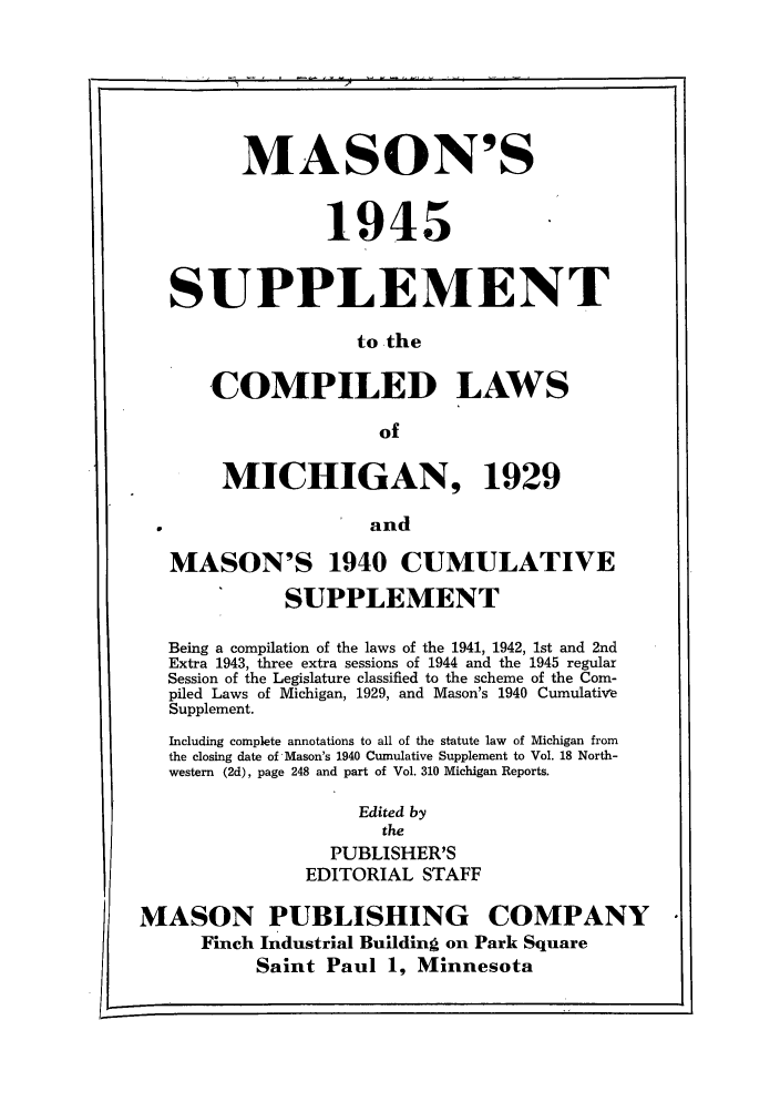 handle is hein.sstatutes/masupmi0001 and id is 1 raw text is: MASON'S
1945
SUPPLEMENT
to the
COMPILED LAWS
of
MICHIGAN, 1929
and
MASON'S 1940 CUMULATIVE
SUPPLEMENT
Being a compilation of the laws of the 1941, 1942, 1st and 2nd
Extra 1943, three extra sessions of 1944 and the 1945 regular
Session of the Legislature classified to the scheme of the Com-
piled Laws of Michigan, 1929, and Mason's 1940 Cumulative
Supplement.
Including complete annotations to all of the statute law of Michigan from
the closing date of Mason's 1940 Cumulative Supplement to Vol. 18 North-
western (2d), page 248 and part of Vol. 310 Michigan Reports.
Edited by
the
PUBLISHER'S
EDITORIAL STAFF

MASON PUBLISHING COMPANY
Finch Industrial Building on Park Square
Saint Paul 1, Minnesota


