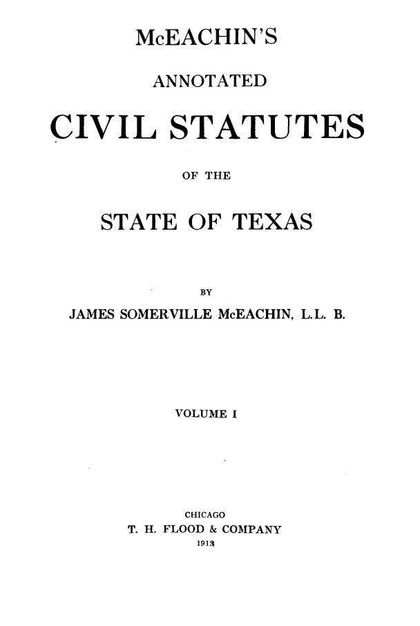 handle is hein.sstatutes/mceachin0001 and id is 1 raw text is: McEACHIN'S
ANNOTATED
CIVIL STATUTES
OF THE

STATE OF

TEXAS

JAMES SOMERVILLE McEACHIN, L.L. B.
VOLUME I
CHICAGO
T. H. FLOOD & COMPANY
19191



