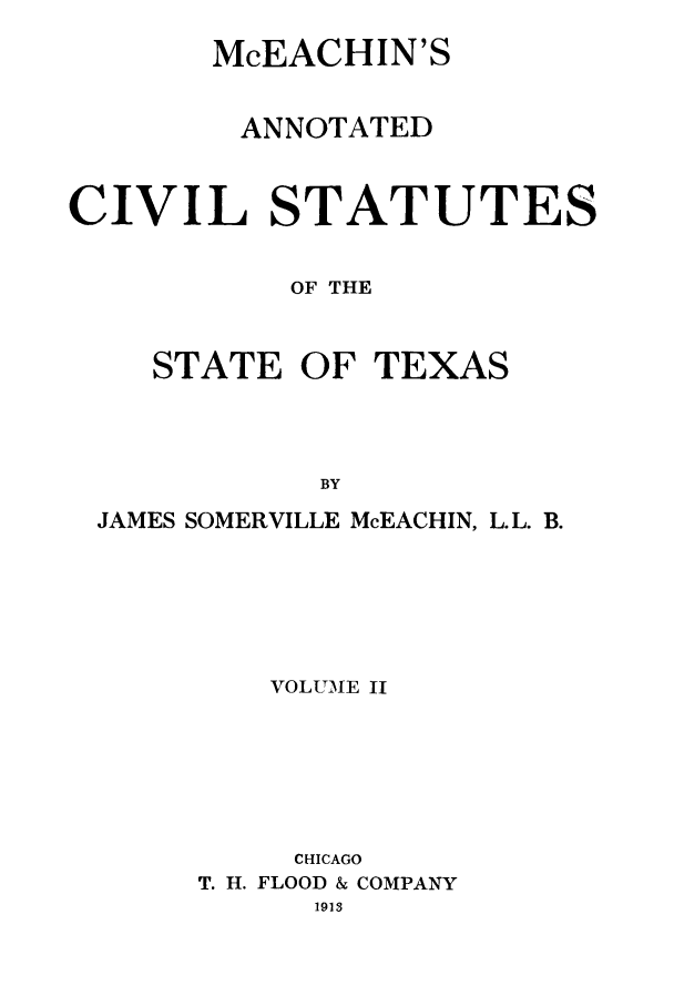 handle is hein.sstatutes/mceachin0002 and id is 1 raw text is: McEACHIN'S
ANNOTATED
CIVIL STATUTES
OF THE
STATE OF TEXAS
BY
JAMES SOMERVILLE McEACHIN, L.L. B.

VOLUME II
CHICAGO
T. H. FLOOD & COMPANY
1913


