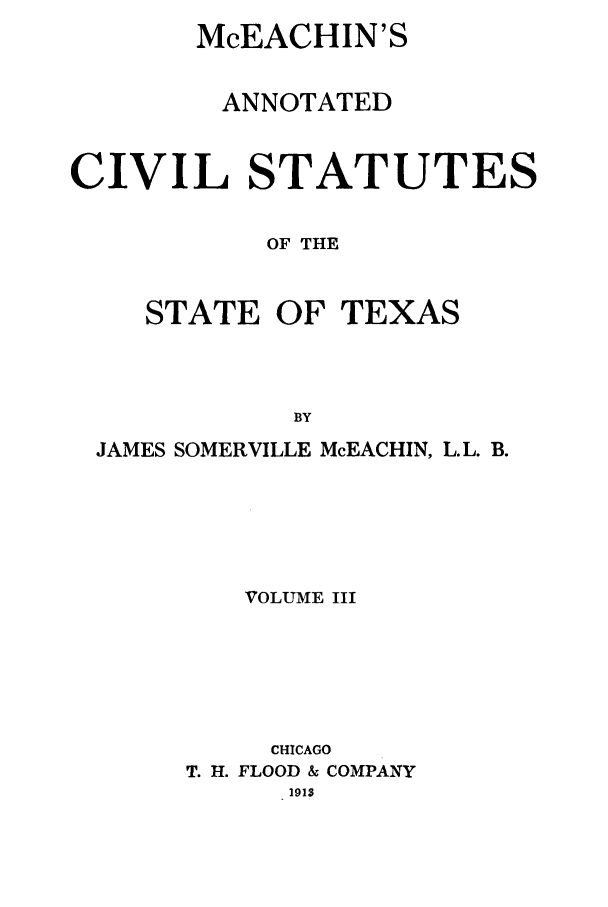 handle is hein.sstatutes/mceachin0003 and id is 1 raw text is: McEACHIN'S
ANNOTATED
CIVIL STATUTES
OF THE

STATE OF

TEXAS

JAMES SOMERVILLE McEACHIN, L.L. B.
VOLUME III
CHICAGO
T. H. FLOOD & COMPANY
1913


