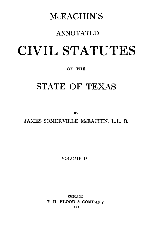 handle is hein.sstatutes/mceachin0004 and id is 1 raw text is: McEACHIN'S
ANNOTATED
CIVIL STATUTES
OF THE

STATE OF

TEXAS

JAMES SOMERVILLE McEACHIN, L.L. B.
VOLUME IV
CHICAGO
T. H. FLOOD & COMPANY
1913


