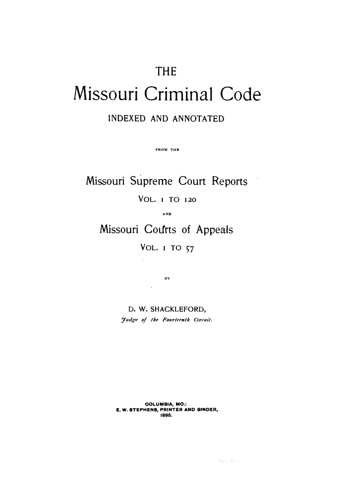 handle is hein.sstatutes/mcimis0001 and id is 1 raw text is: THE
Missouri Criminal Code
INDEXED AND ANNOTATED
pROM TCrR     t
Missouri Supreme Court Reports

VOL. I TO 120
AMD
Missouri Coifrts of Appeals

VOL. 1 TO 57
D. W. SHACKLEFORD,
Judge of the Fourteenth Cirit-,.
OOLUMBIA, MO.:
E. W. STEPHENS, PRINTER AND BINDER,
1895.


