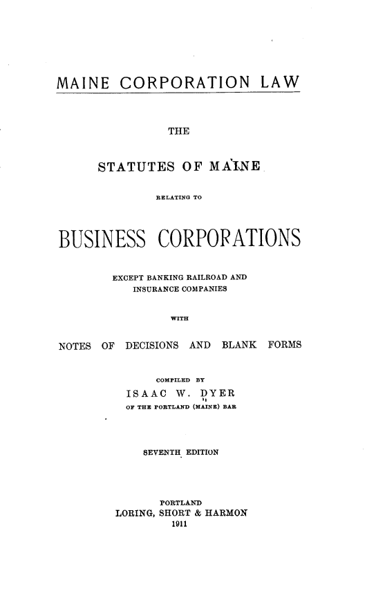 handle is hein.sstatutes/mecprnaw0001 and id is 1 raw text is: MAINE CORPORATION

LAW

THE
STATUTES OF MAINE

RELATING TO
BUSINESS CORPORATIONS
EXCEPT BANKING RAILROAD AND
INSURANCE COMPANIES
WITH

NOTES OF

DECISIONS AND BLANK FORMS

COMPILED BY
ISAAC     W. DYER
OF THE PORTLAND (MAINE) BAR
SEVENTH EDITION
PORTLAND
LORING, SHORT & HARMON
1911


