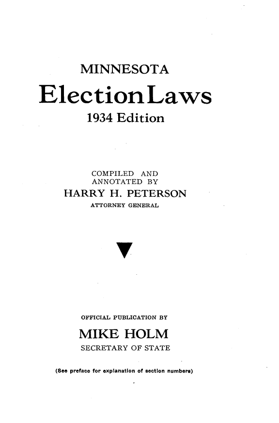 handle is hein.sstatutes/melws0001 and id is 1 raw text is: 






       MINNESOTA


Election Laws

        1934 Edition





        COMPILED AND
        ANNOTATED  BY
    HARRY   H. PETERSON
         ATTORNEY GENERAL




             v






       OFFICIAL PUBLICATION BY

       MIKE HOLM
       SECRETARY OF STATE

   (See preface for explanation of section numbers)


